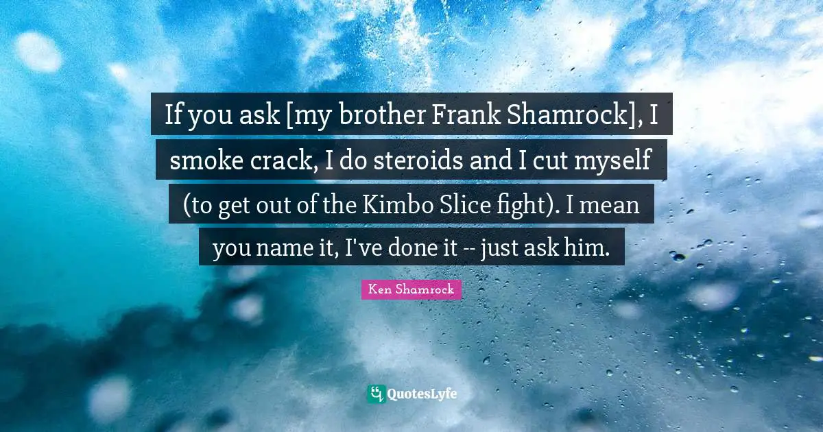If you ask [my brother Frank Shamrock], I smoke crack, I do steroids and I cut myself (to get out of the Kimbo Slice fight). I mean you name it, I've done it -- just ask him.