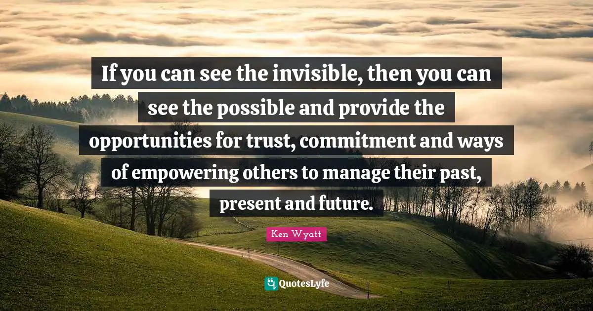 If you can see the invisible, then you can see the possible and provide the opportunities for trust, commitment and ways of empowering others to manage their past, present and future.