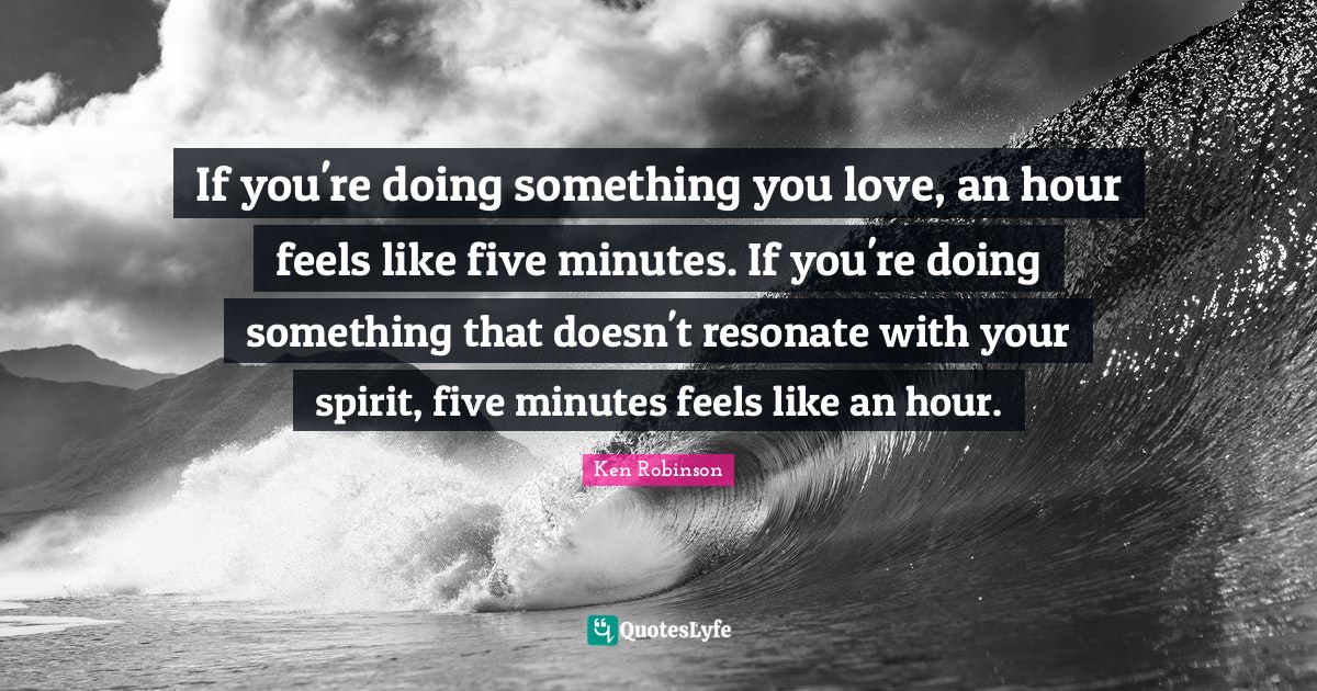 If you're doing something you love, an hour feels like five minutes. If you're doing something that doesn't resonate with your spirit, five minutes feels like an hour.
