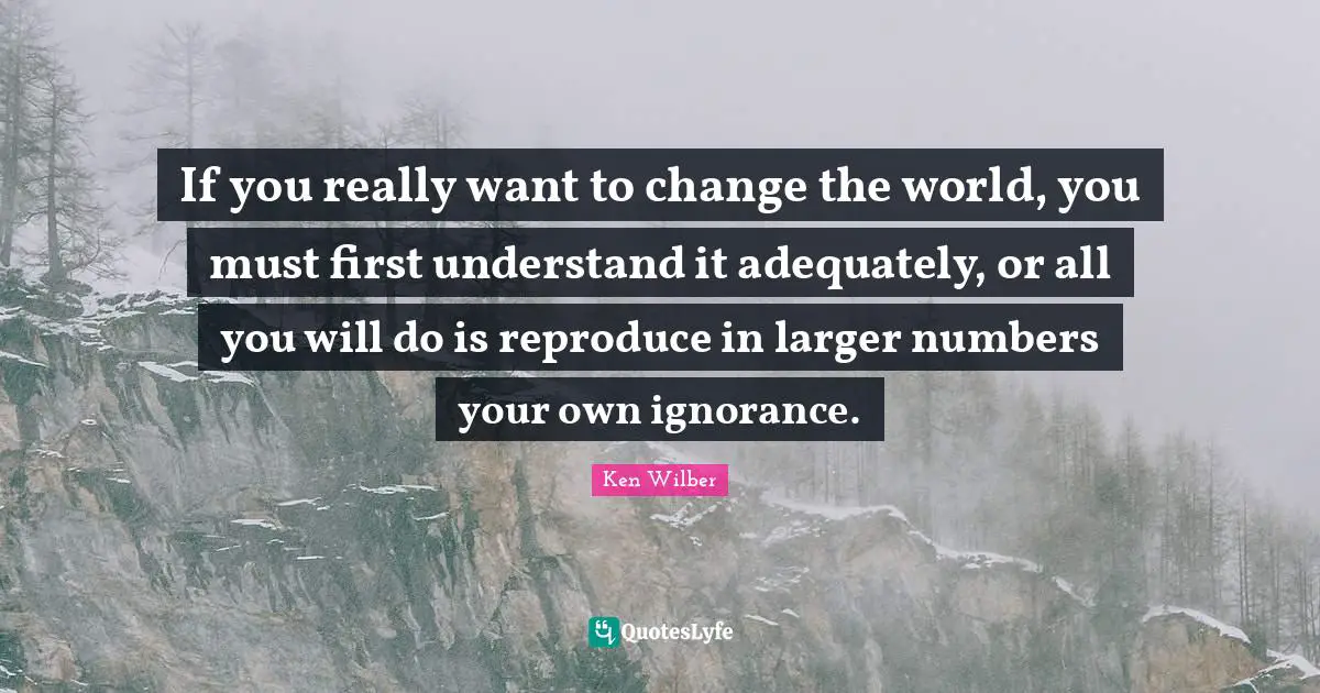 Ken Wilber Quotes: "If you really want to change the world, you must first understand it adequately, or all you will do is reproduce in larger numbers your own ignorance."
