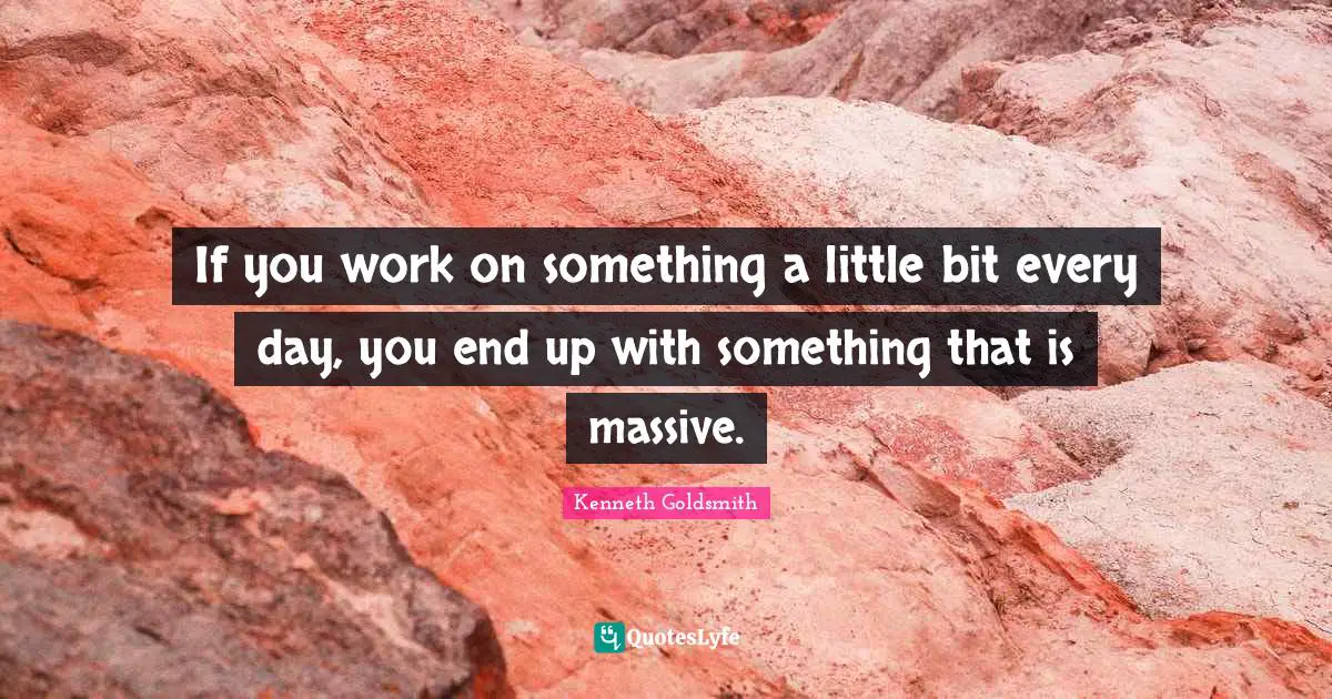 If you work on something a little bit every day, you end up with something that is massive.