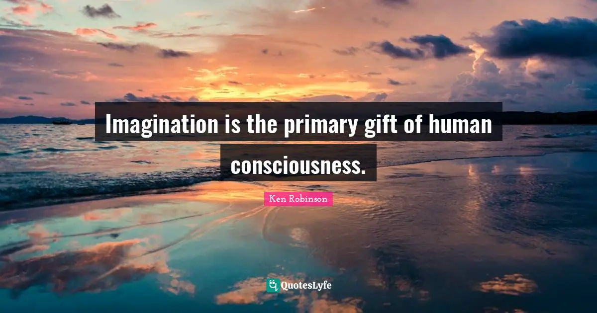 Imagination is the primary gift of human consciousness.