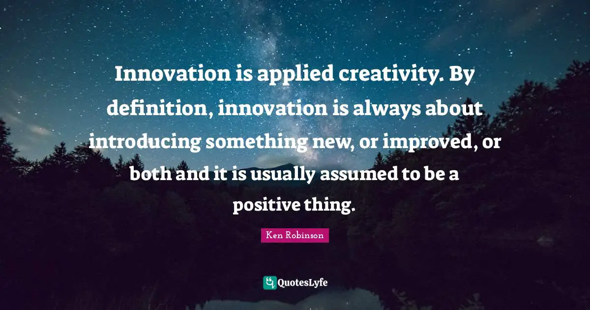 Innovation is applied creativity. By definition, innovation is always about introducing something new, or improved, or both and it is usually assumed to be a positive thing.