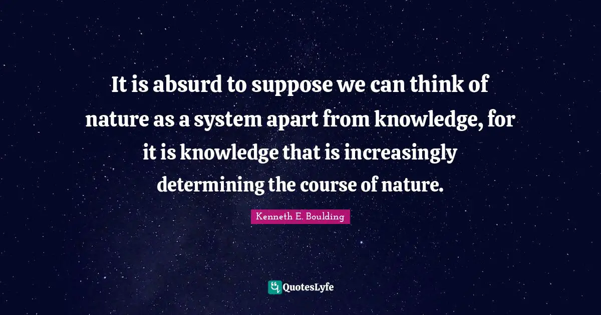 It is absurd to suppose we can think of nature as a system apart from knowledge, for it is knowledge that is increasingly determining the course of nature.
