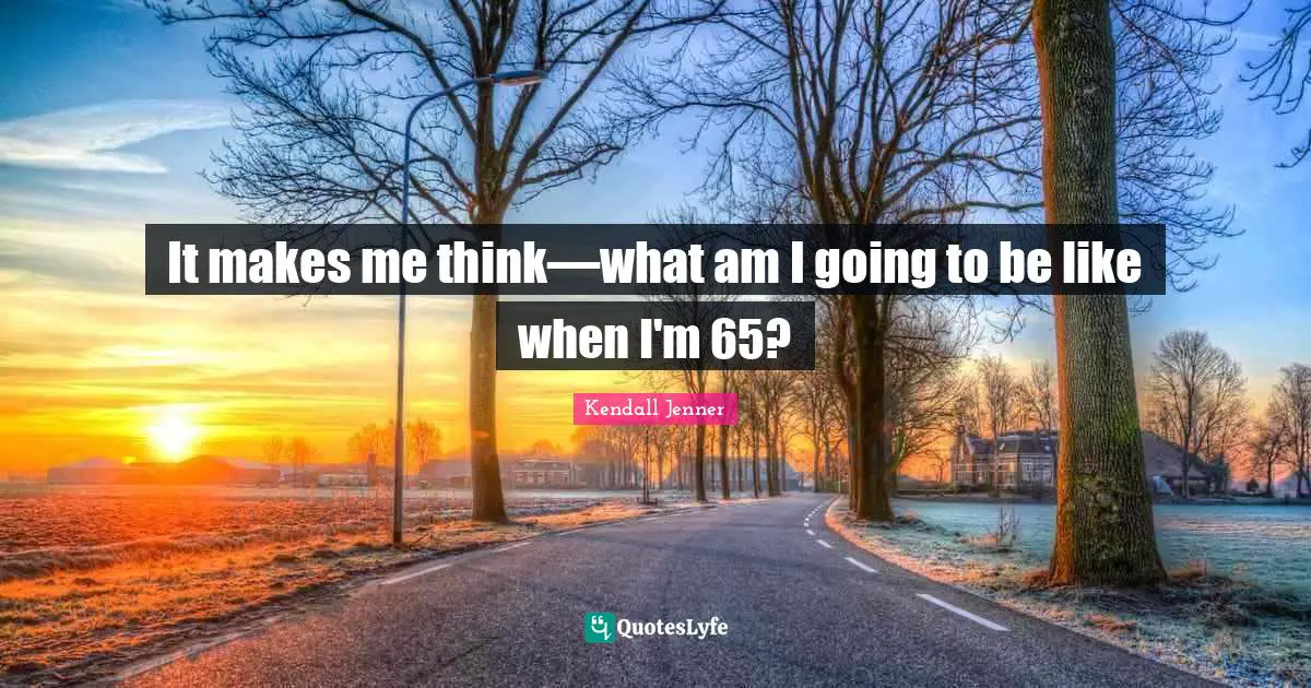 It makes me think—what am I going to be like when I'm 65?