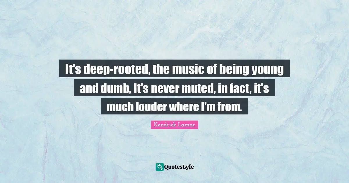It's deep-rooted, the music of being young and dumb, It's never muted, in fact, it's much louder where I'm from.