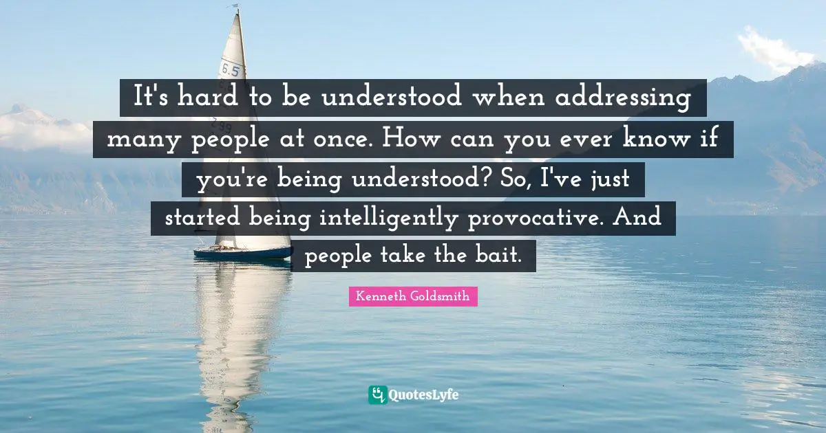 It's hard to be understood when addressing many people at once. How can you ever know if you're being understood? So, I've just started being intelligently provocative. And people take the bait.