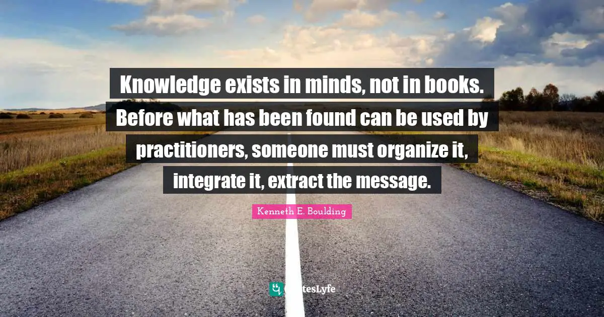 Knowledge exists in minds, not in books. Before what has been found can be used by practitioners, someone must organize it, integrate it, extract the message.