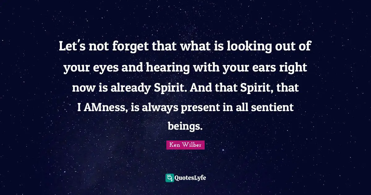 Ken Wilber Quotes: "Let's not forget that what is looking out of your eyes and hearing with your ears right now is already Spirit. And that Spirit, that I AMness, is always present in all sentient beings."