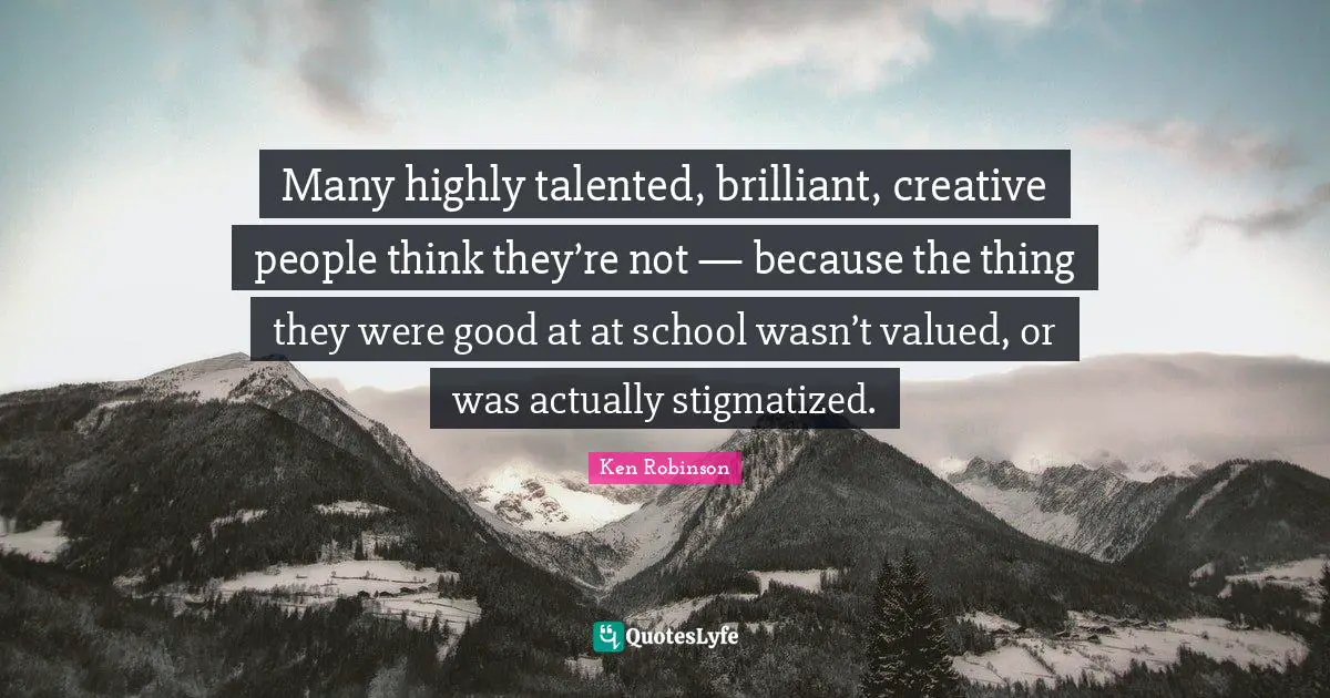 Many highly talented, brilliant, creative people think they’re not — because the thing they were good at at school wasn’t valued, or was actually stigmatized.