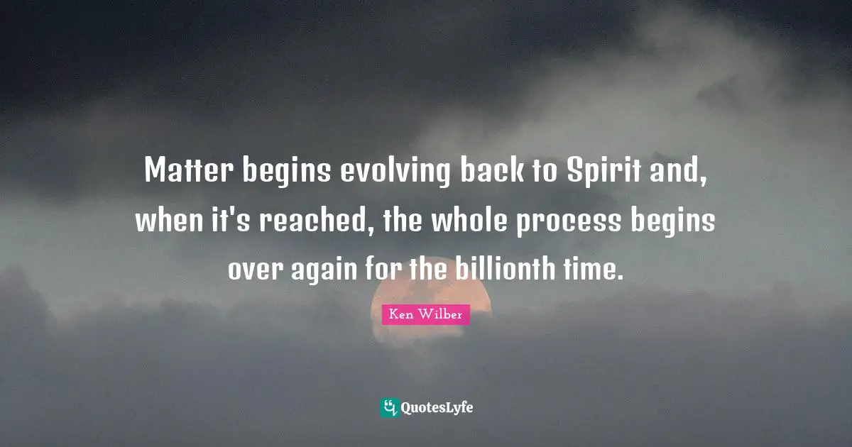 Ken Wilber Quotes: "Matter begins evolving back to Spirit and, when it's reached, the whole process begins over again for the billionth time."