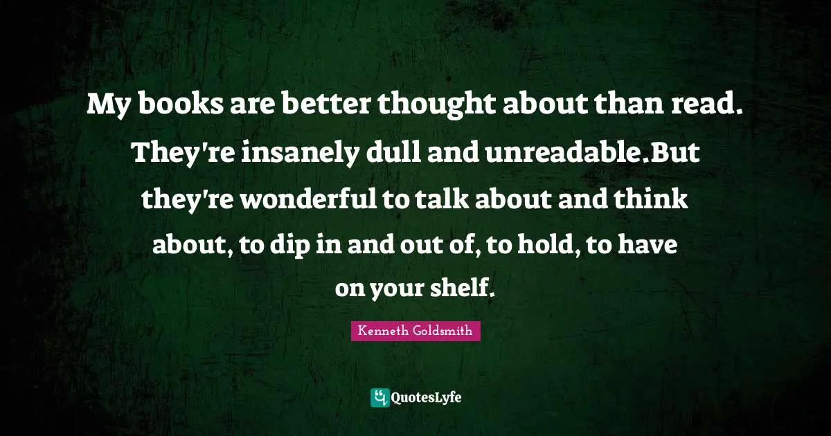 My books are better thought about than read. They're insanely dull and unreadable.But they're wonderful to talk about and think about, to dip in and out of, to hold, to have on your shelf.