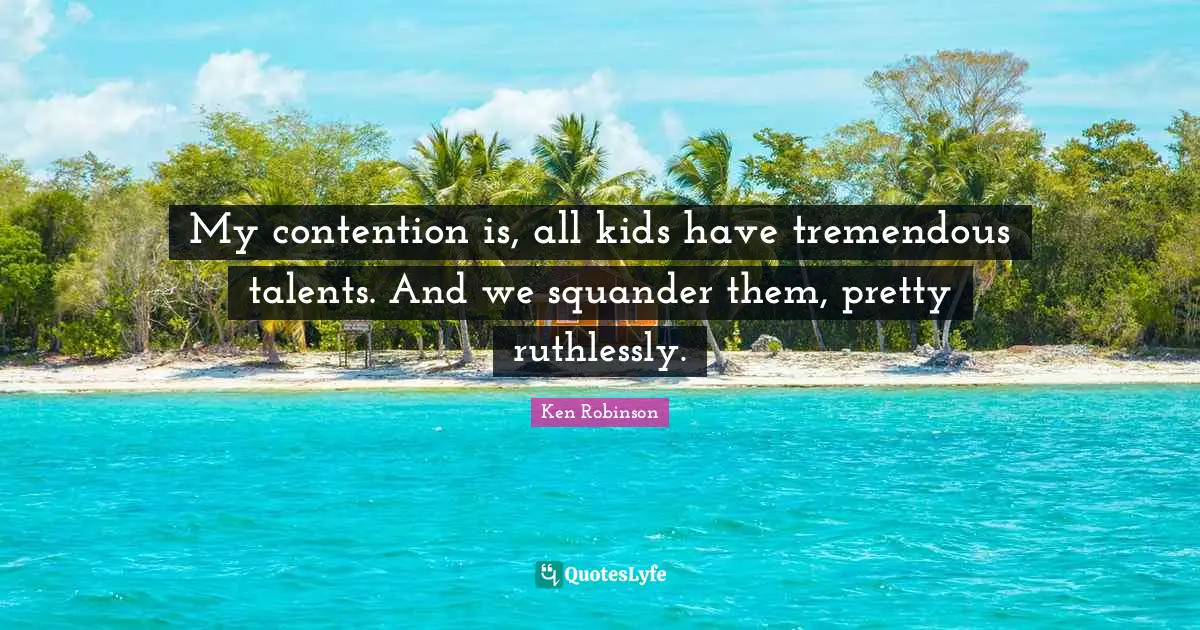 My contention is, all kids have tremendous talents. And we squander them, pretty ruthlessly.