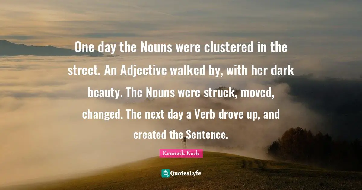 One day the Nouns were clustered in the street. An Adjective walked by, with her dark beauty. The Nouns were struck, moved, changed. The next day a Verb drove up, and created the Sentence.
