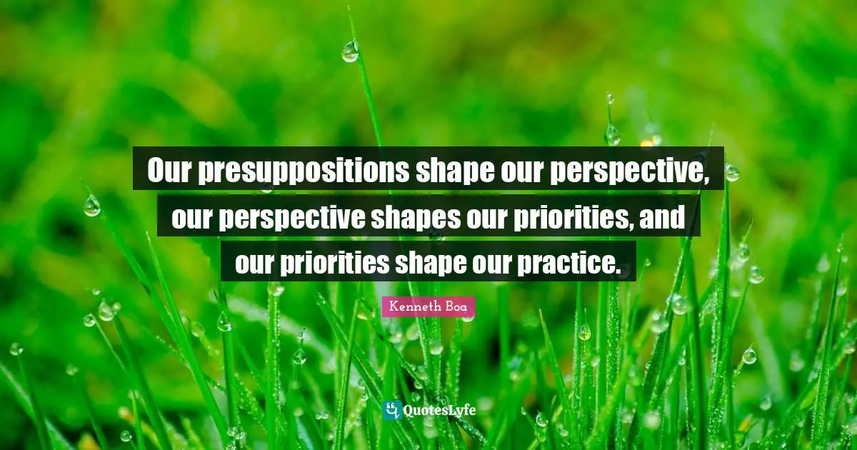 Our presuppositions shape our perspective, our perspective shapes our priorities, and our priorities shape our practice.