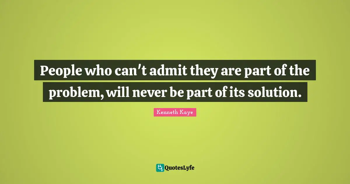 People who can't admit they are part of the problem, will never be part of its solution.
