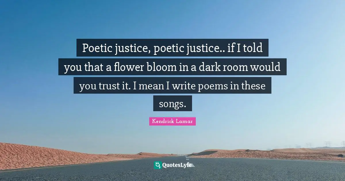 Poetic justice, poetic justice.. if I told you that a flower bloom in a dark room would you trust it. I mean I write poems in these songs.