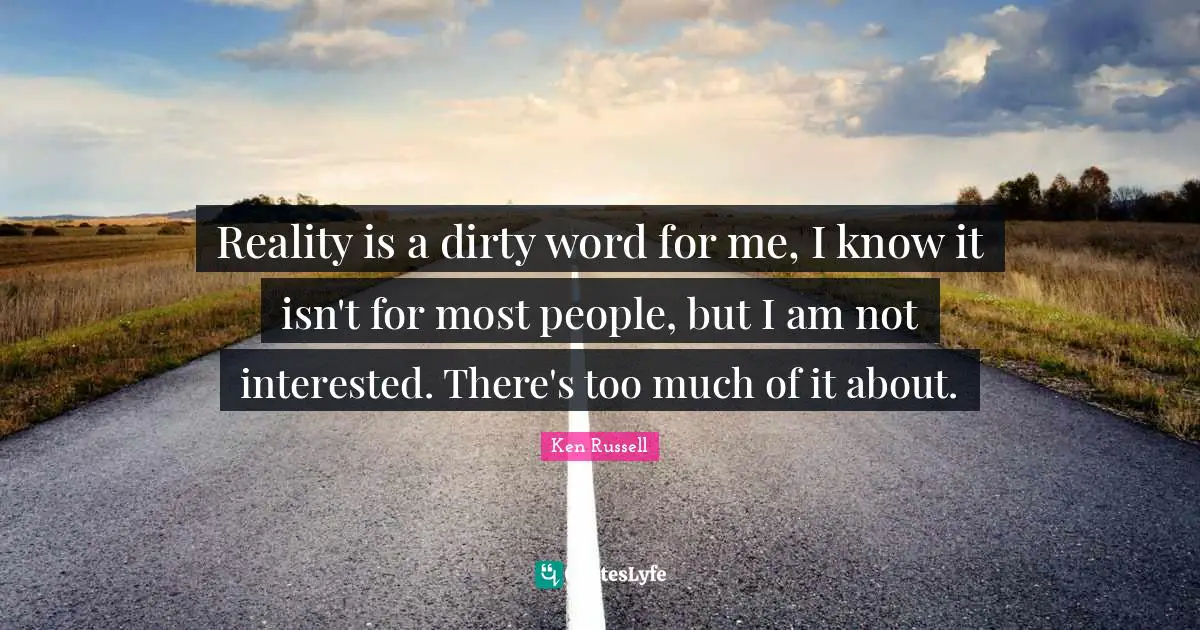 Reality is a dirty word for me, I know it isn't for most people, but I am not interested. There's too much of it about.