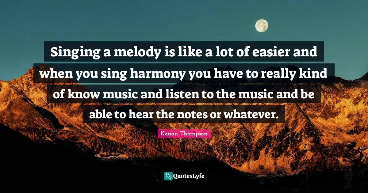 Singing a melody is like a lot of easier and when you sing harmony you have to really kind of know music and listen to the music and be able to hear the notes or whatever.