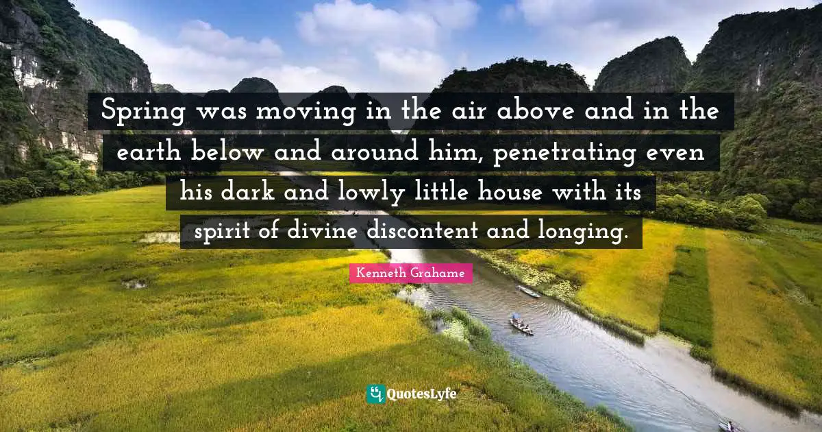 Spring was moving in the air above and in the earth below and around him, penetrating even his dark and lowly little house with its spirit of divine discontent and longing.