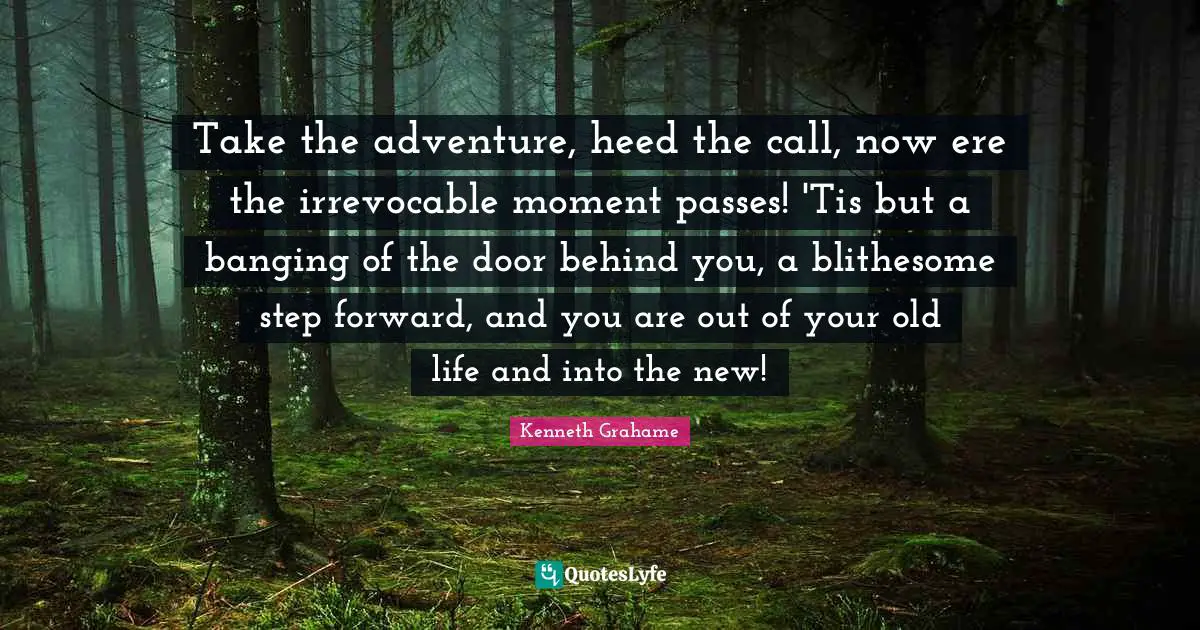 Take the adventure, heed the call, now ere the irrevocable moment passes! 'Tis but a banging of the door behind you, a blithesome step forward, and you are out of your old life and into the new!