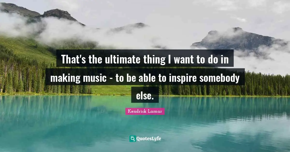 That's the ultimate thing I want to do in making music - to be able to inspire somebody else.