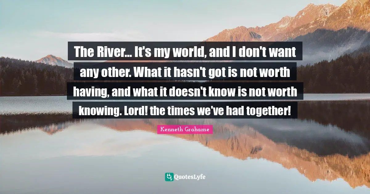 The River... It's my world, and I don't want any other. What it hasn't got is not worth having, and what it doesn't know is not worth knowing. Lord! the times we've had together!