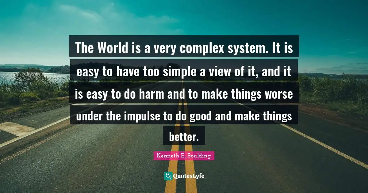 The World is a very complex system. It is easy to have too simple a view of it, and it is easy to do harm and to make things worse under the impulse to do good and make things better.