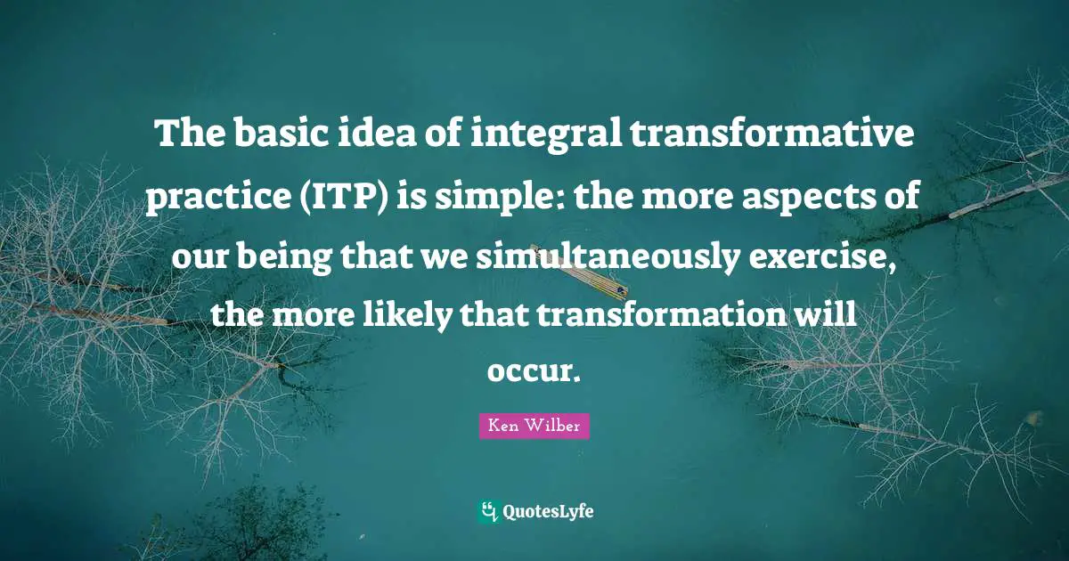 Ken Wilber Quotes: "The basic idea of integral transformative practice (ITP) is simple: the more aspects of our being that we simultaneously exercise, the more likely that transformation will occur."