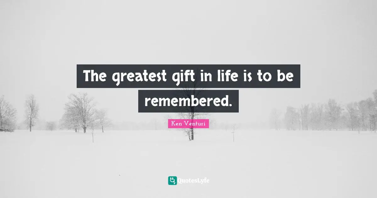 The greatest gift in life is to be remembered.