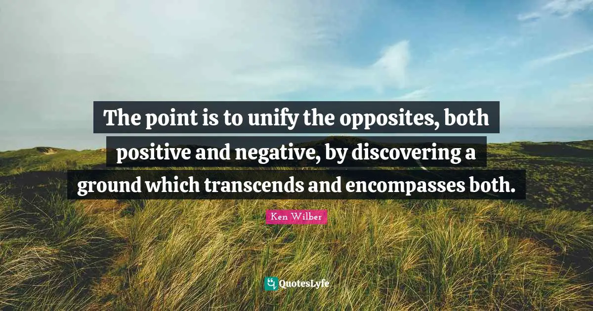 The point is to unify the opposites, both positive and negative, by discovering a ground which transcends and encompasses both.