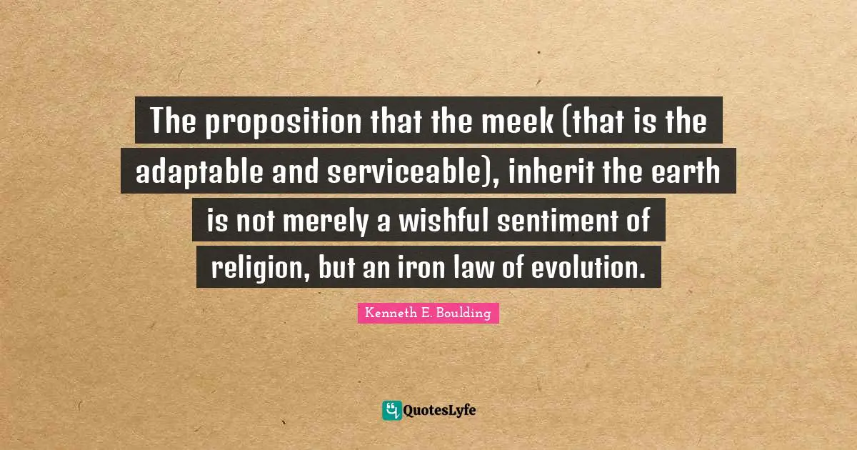The proposition that the meek (that is the adaptable and serviceable), inherit the earth is not merely a wishful sentiment of religion, but an iron law of evolution.
