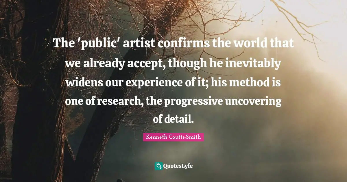 Uncovering Quotes: "The 'public' artist confirms the world that we already accept, though he inevitably widens our experience of it; his method is one of research, the progressive uncovering of detail."