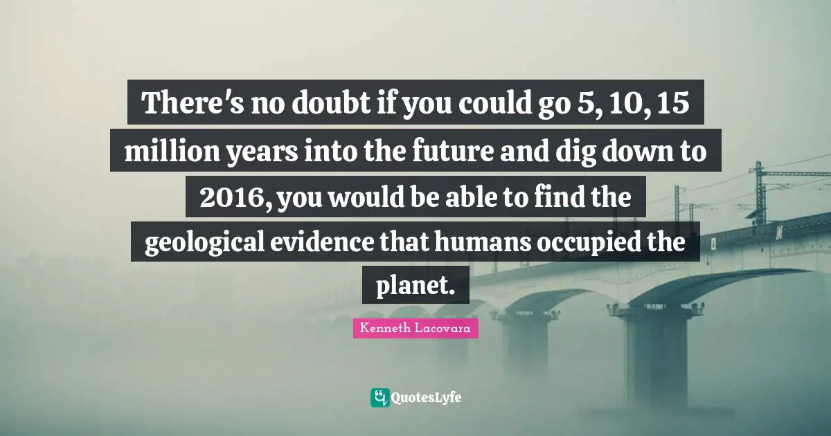 There's no doubt if you could go 5, 10, 15 million years into the future and dig down to 2016, you would be able to find the geological evidence that humans occupied the planet.