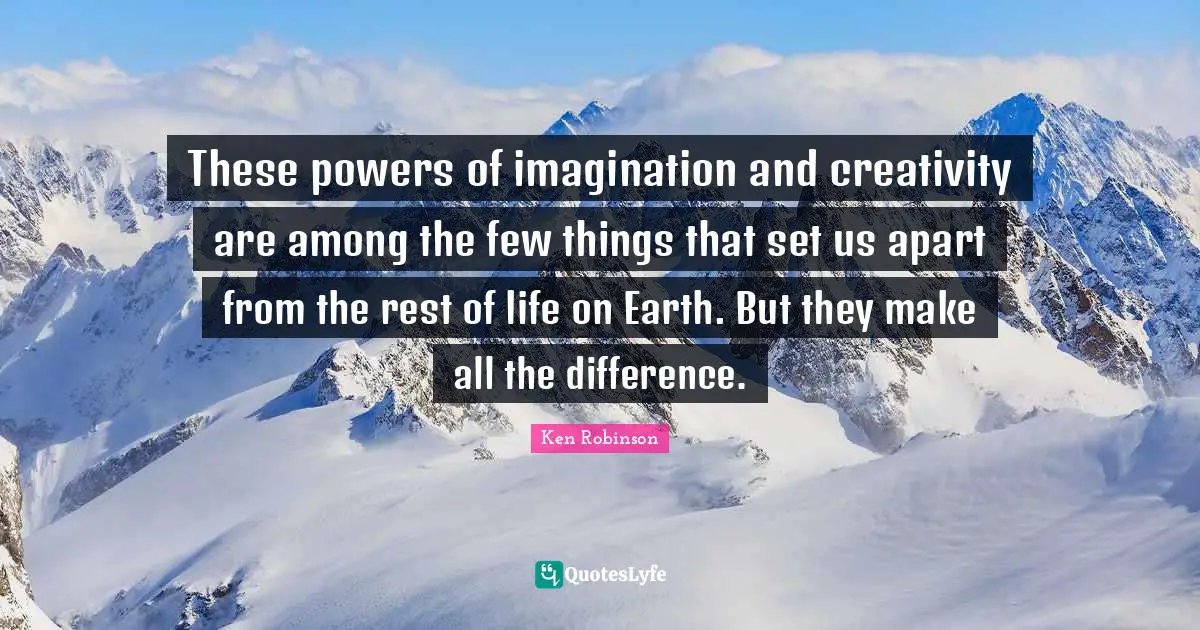 These powers of imagination and creativity are among the few things that set us apart from the rest of life on Earth. But they make all the difference.
