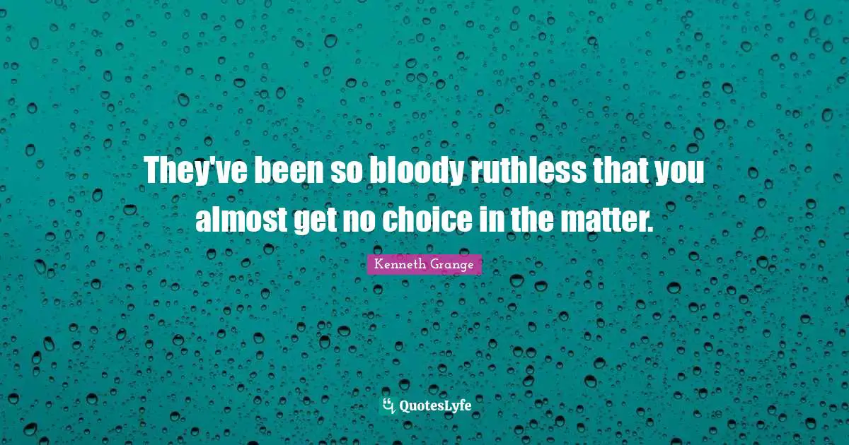 They've been so bloody ruthless that you almost get no choice in the matter.