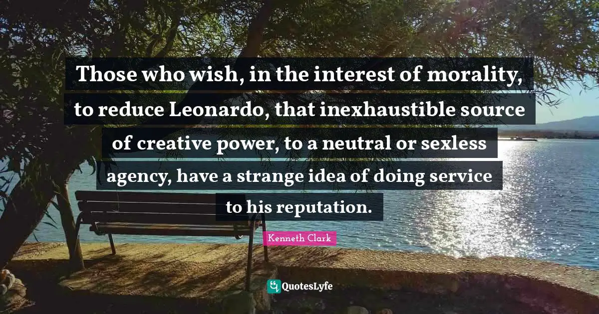 Those who wish, in the interest of morality, to reduce Leonardo, that inexhaustible source of creative power, to a neutral or sexless agency, have a strange idea of doing service to his reputation.
