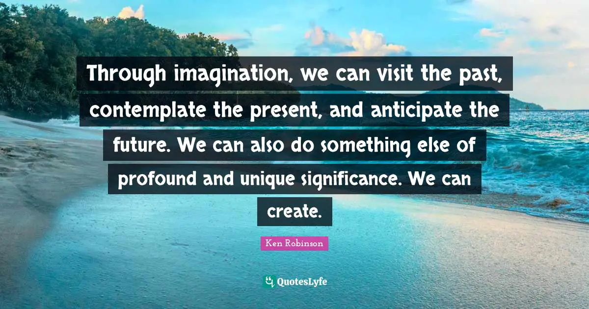 Through imagination, we can visit the past, contemplate the present, and anticipate the future. We can also do something else of profound and unique significance. We can create.