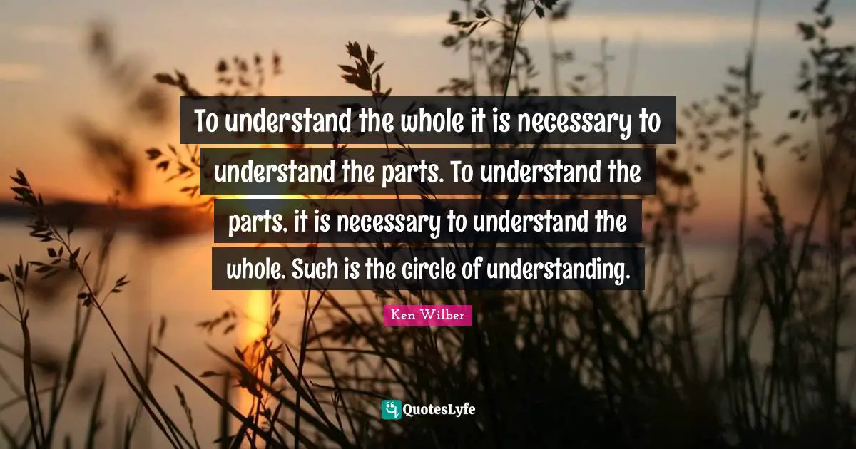 Ken Wilber Quotes: "To understand the whole it is necessary to understand the parts. To understand the parts, it is necessary to understand the whole. Such is the circle of understanding."