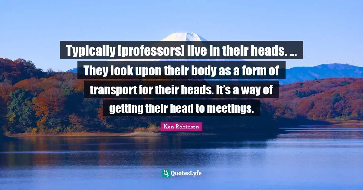 Typically [professors] live in their heads. … They look upon their body as a form of transport for their heads. It’s a way of getting their head to meetings.