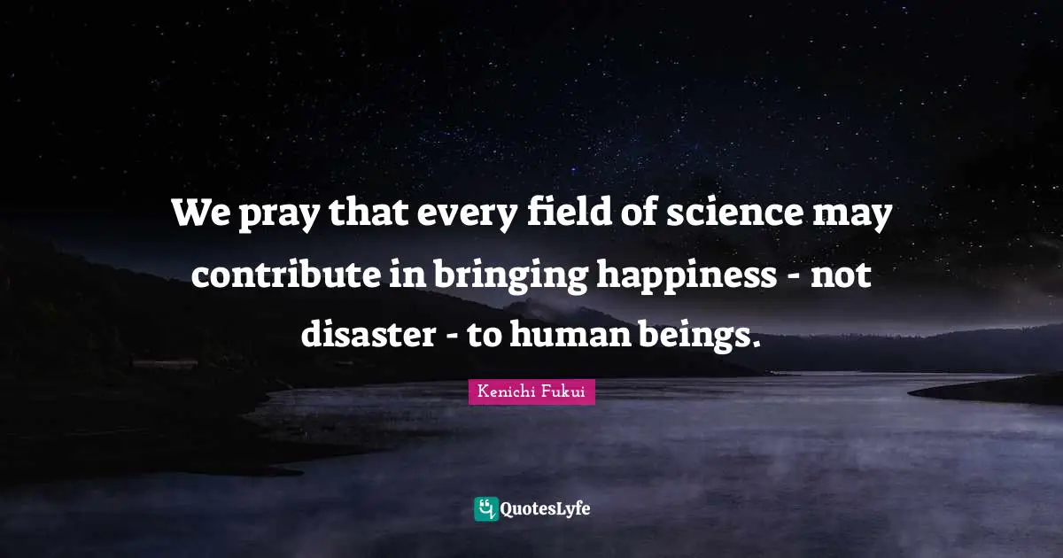 Kenichi Fukui Quotes: We pray that every field of science may contribute in bringing happiness - not disaster - to human beings.