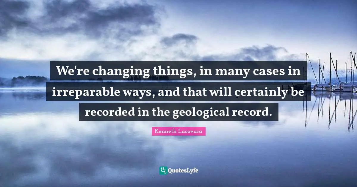 We're changing things, in many cases in irreparable ways, and that will certainly be recorded in the geological record.
