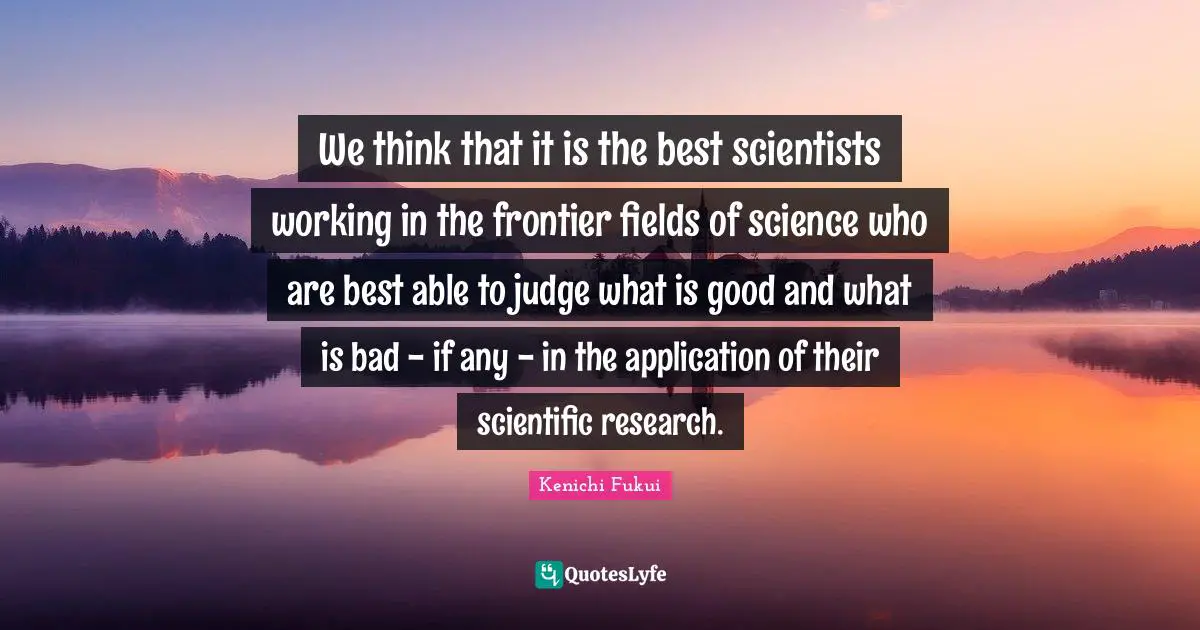 We think that it is the best scientists working in the frontier fields of science who are best able to judge what is good and what is bad - if any - in the application of their scientific research.