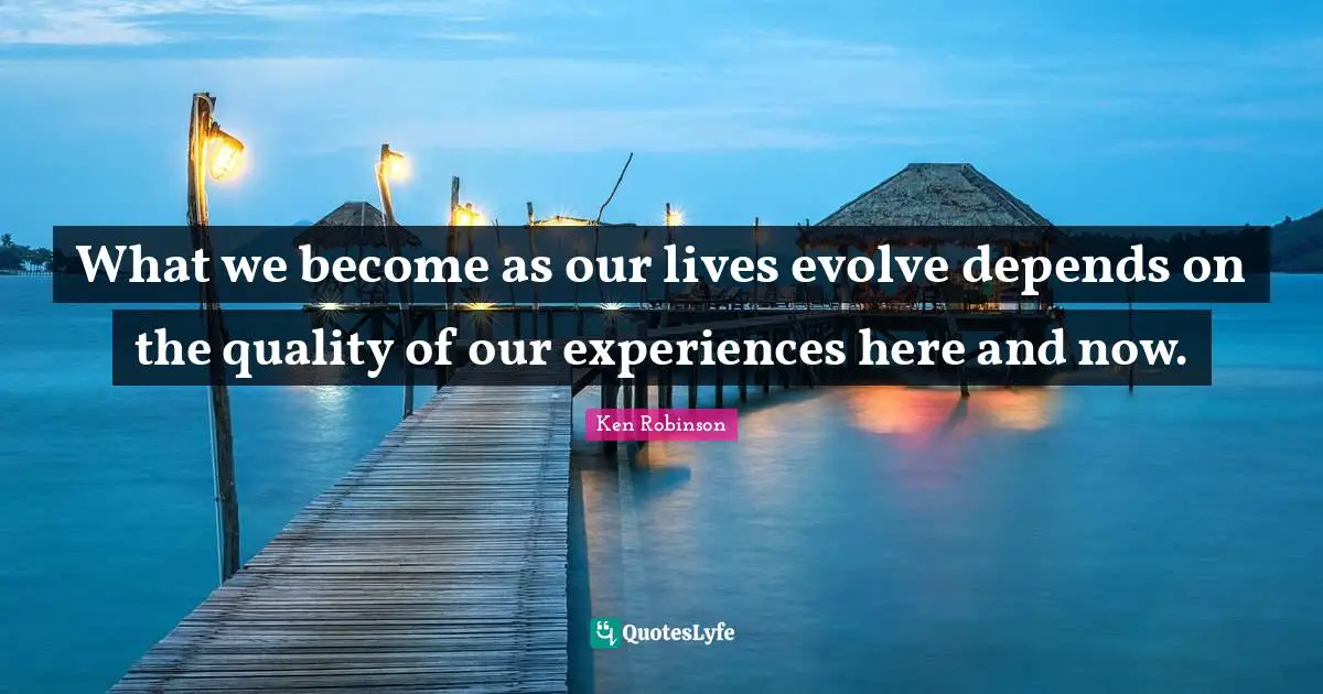 What we become as our lives evolve depends on the quality of our experiences here and now.