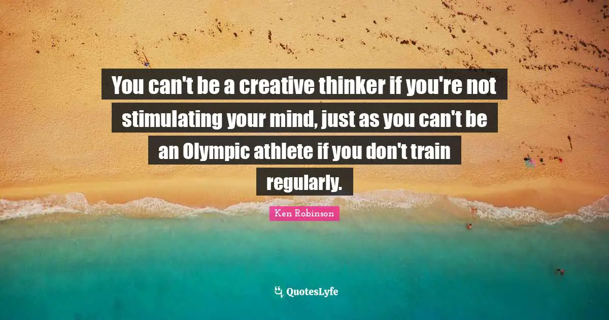 You can't be a creative thinker if you're not stimulating your mind, just as you can't be an Olympic athlete if you don't train regularly.