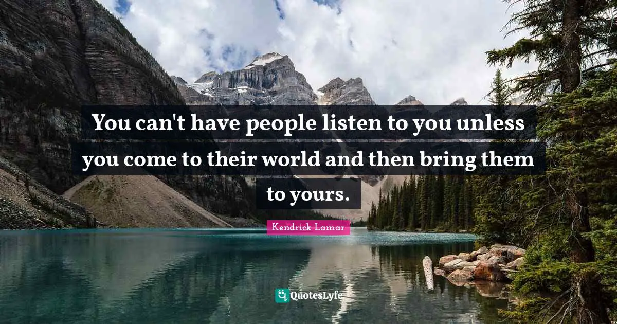 You can't have people listen to you unless you come to their world and then bring them to yours.