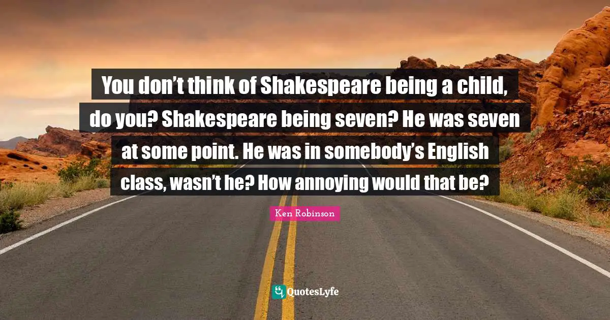 You don’t think of Shakespeare being a child, do you? Shakespeare being seven? He was seven at some point. He was in somebody’s English class, wasn’t he? How annoying would that be?