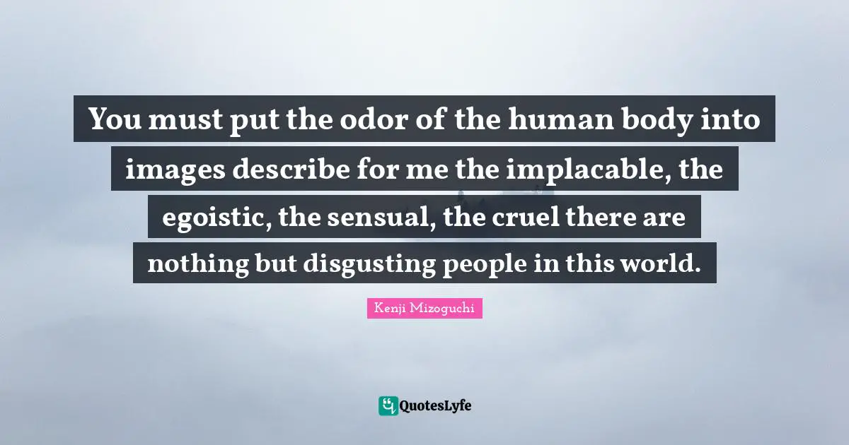 You must put the odor of the human body into images describe for me the implacable, the egoistic, the sensual, the cruel there are nothing but disgusting people in this world.