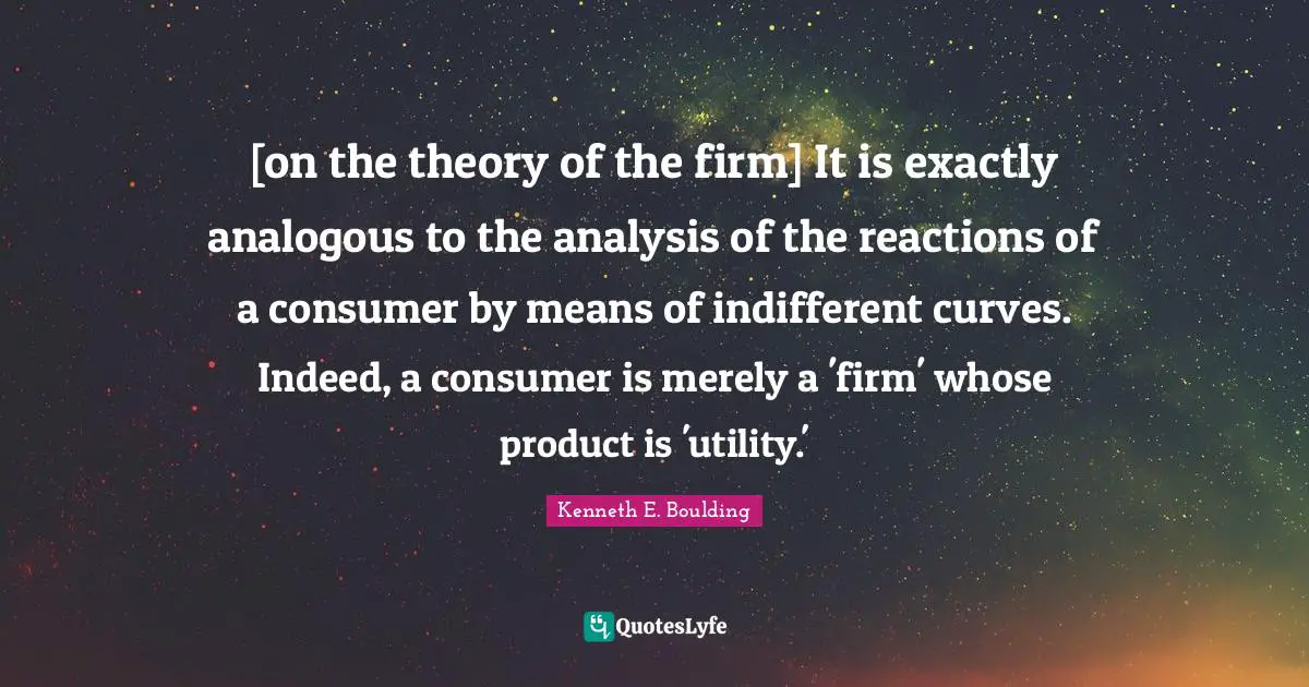 [on the theory of the firm] It is exactly analogous to the analysis of the reactions of a consumer by means of indifferent curves. Indeed, a consumer is merely a 'firm' whose product is 'utility.'