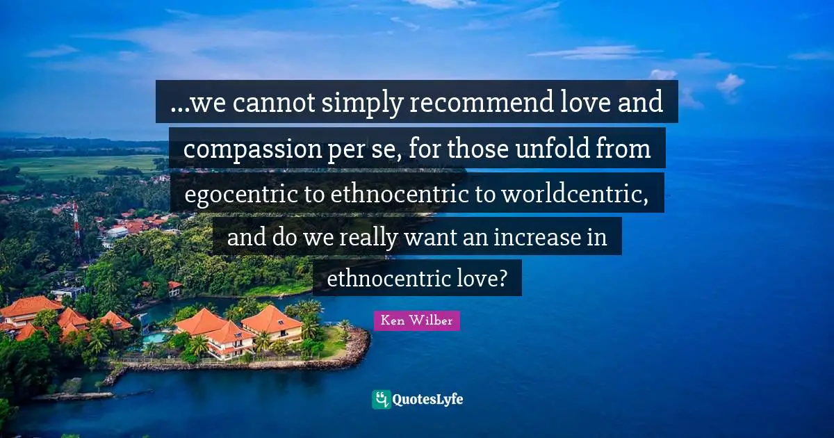 Ken Wilber Quotes: "...we cannot simply recommend love and compassion per se, for those unfold from egocentric to ethnocentric to worldcentric, and do we really want an increase in ethnocentric love?"